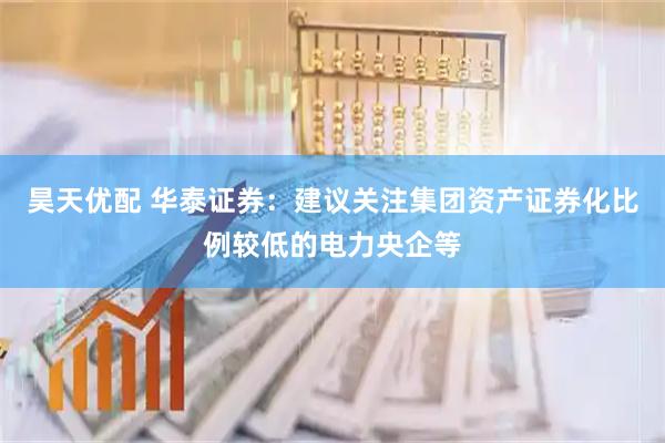 昊天优配 华泰证券：建议关注集团资产证券化比例较低的电力央企等