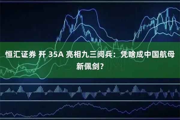恒汇证券 歼 35A 亮相九三阅兵：凭啥成中国航母新佩剑？