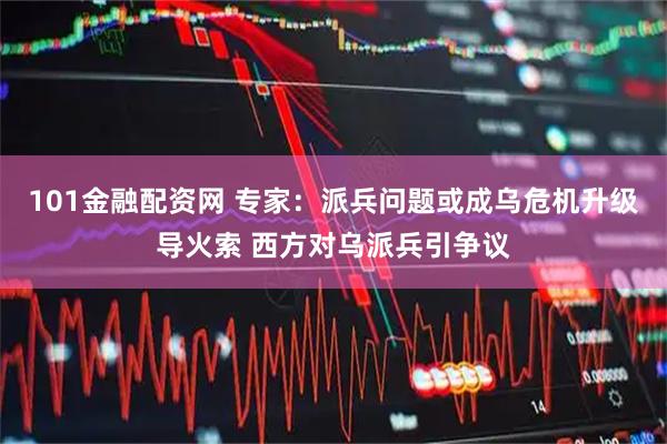 101金融配资网 专家：派兵问题或成乌危机升级导火索 西方对乌派兵引争议