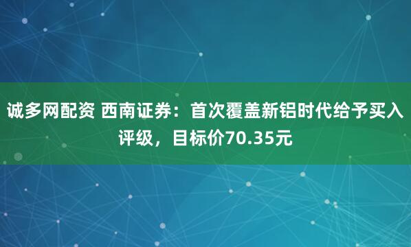 诚多网配资 西南证券：首次覆盖新铝时代给予买入评级，目标价70.35元