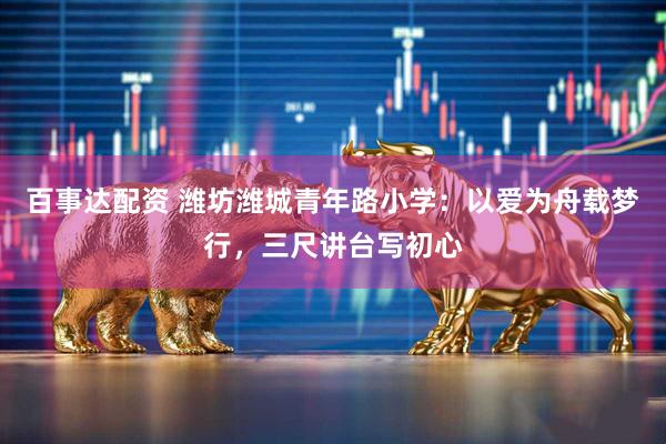 百事达配资 潍坊潍城青年路小学：以爱为舟载梦行，三尺讲台写初心