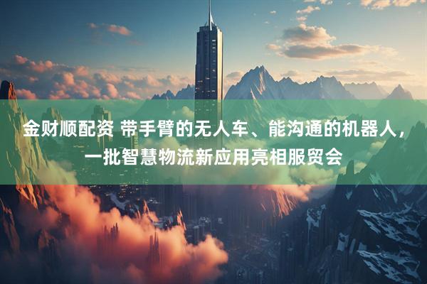 金财顺配资 带手臂的无人车、能沟通的机器人，一批智慧物流新应用亮相服贸会