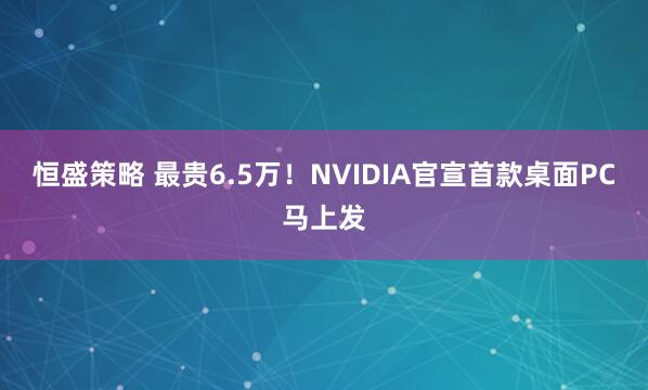 恒盛策略 最贵6.5万！NVIDIA官宣首款桌面PC马上发