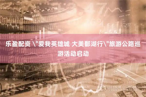乐盈配资 ＂爱我英雄城 大美鄱湖行＂旅游公路巡游活动启动