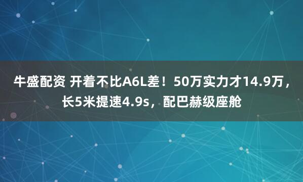 牛盛配资 开着不比A6L差！50万实力才14.9万，长5米提速4.9s，配巴赫级座舱
