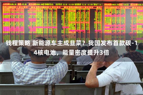 钱程策略 新能源车主成韭菜？我国发布首款碳-14核电池，能量密度提升3倍