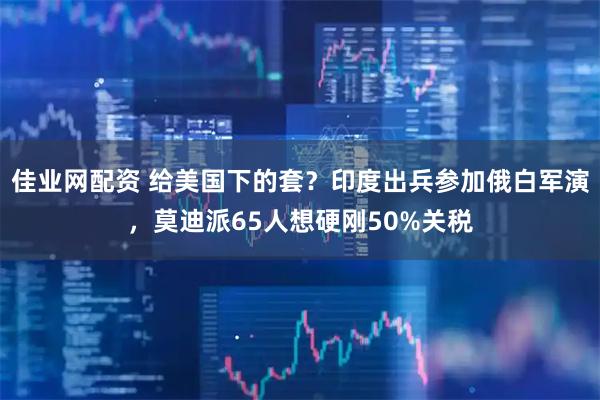 佳业网配资 给美国下的套？印度出兵参加俄白军演，莫迪派65人想硬刚50%关税