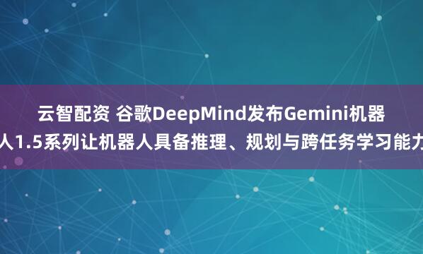 云智配资 谷歌DeepMind发布Gemini机器人1.5系列让机器人具备推理、规划与跨任务学习能力