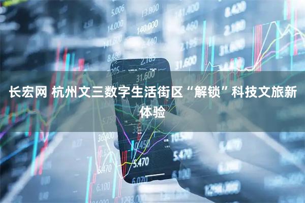 长宏网 杭州文三数字生活街区“解锁”科技文旅新体验