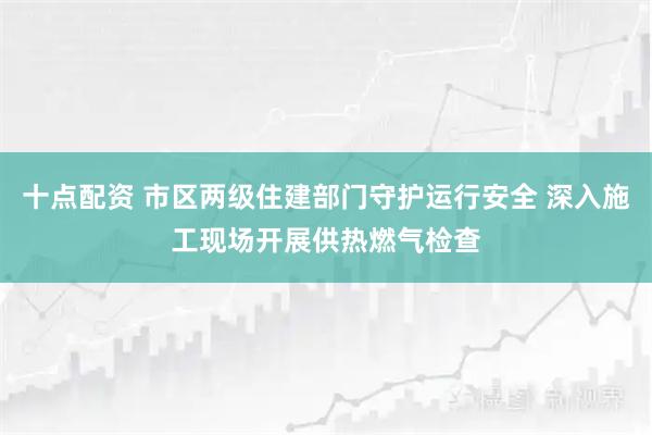 十点配资 市区两级住建部门守护运行安全 深入施工现场开展供热燃气检查