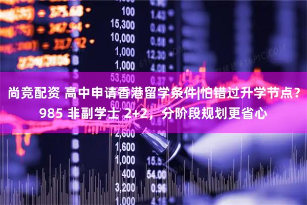 尚竞配资 高中申请香港留学条件|怕错过升学节点？985 非副学士 2+2，分阶段规划更省心
