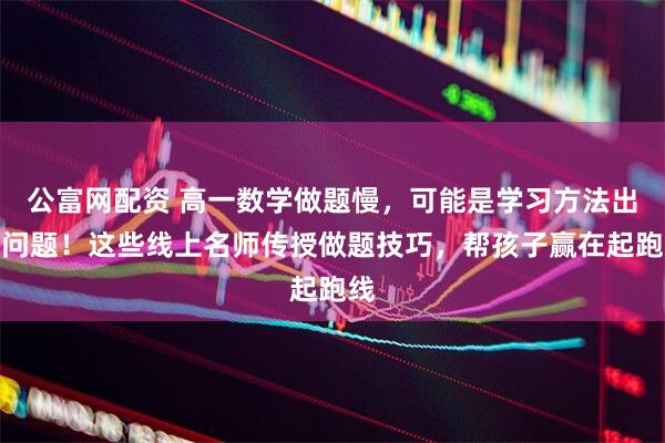 公富网配资 高一数学做题慢，可能是学习方法出了问题！这些线上名师传授做题技巧，帮孩子赢在起跑线