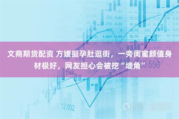 文商期货配资 方媛挺孕肚逛街，一旁闺蜜颜值身材极好，网友担心会被挖“墙角”