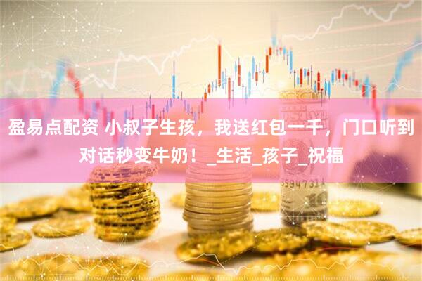 盈易点配资 小叔子生孩，我送红包一千，门口听到对话秒变牛奶！_生活_孩子_祝福