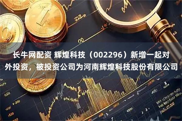 长牛网配资 辉煌科技（002296）新增一起对外投资，被投资公司为河南辉煌科技股份有限公司