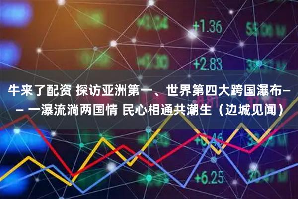 牛来了配资 探访亚洲第一、世界第四大跨国瀑布—— 一瀑流淌两国情 民心相通共潮生（边城见闻）