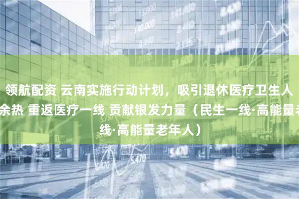 领航配资 云南实施行动计划，吸引退休医疗卫生人才发挥余热 重返医疗一线 贡献银发力量（民生一线·高能量老年人）