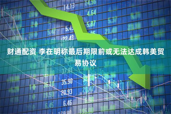 财通配资 李在明称最后期限前或无法达成韩美贸易协议