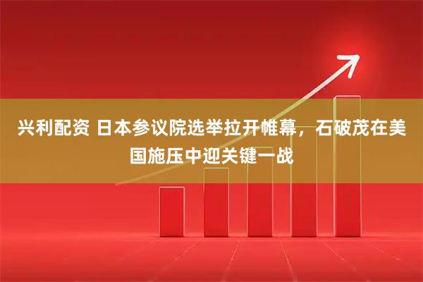 兴利配资 日本参议院选举拉开帷幕，石破茂在美国施压中迎关键一战
