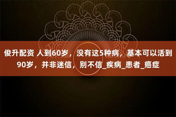 俊升配资 人到60岁，没有这5种病，基本可以活到90岁，并非迷信，别不信_疾病_患者_癌症