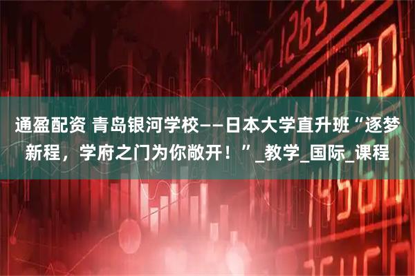 通盈配资 青岛银河学校——日本大学直升班“逐梦新程，学府之门为你敞开！”_教学_国际_课程