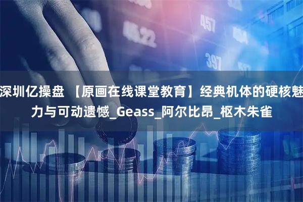 深圳亿操盘 【原画在线课堂教育】经典机体的硬核魅力与可动遗憾_Geass_阿尔比昂_枢木朱雀