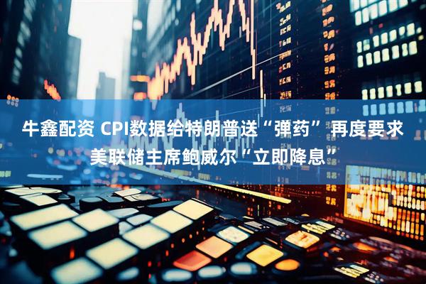 牛鑫配资 CPI数据给特朗普送“弹药” 再度要求美联储主席鲍威尔“立即降息”