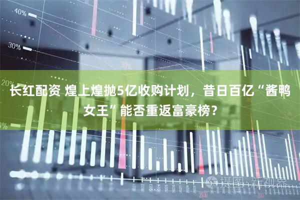 长红配资 煌上煌抛5亿收购计划，昔日百亿“酱鸭女王”能否重返富豪榜？