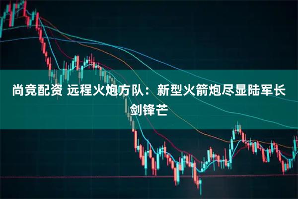 尚竞配资 远程火炮方队：新型火箭炮尽显陆军长剑锋芒