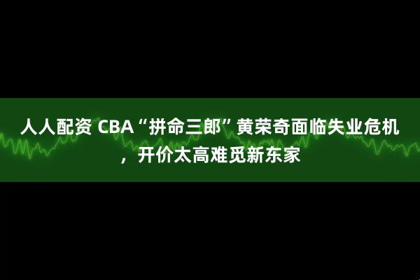 人人配资 CBA“拼命三郎”黄荣奇面临失业危机，开价太高难觅新东家
