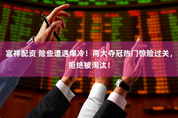 富祥配资 险些遭遇爆冷！两大夺冠热门惊险过关，拒绝被淘汰！