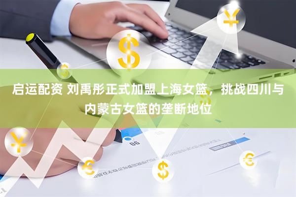 启运配资 刘禹彤正式加盟上海女篮，挑战四川与内蒙古女篮的垄断地位