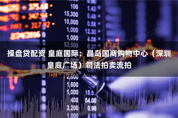 操盘贷配资 皇庭国际：晶岛国商购物中心（深圳皇庭广场）司法拍卖流拍