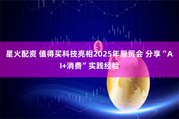 星火配资 值得买科技亮相2025年服贸会 分享“AI+消费”实践经验