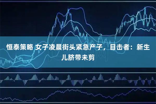 恒泰策略 女子凌晨街头紧急产子，目击者：新生儿脐带未剪