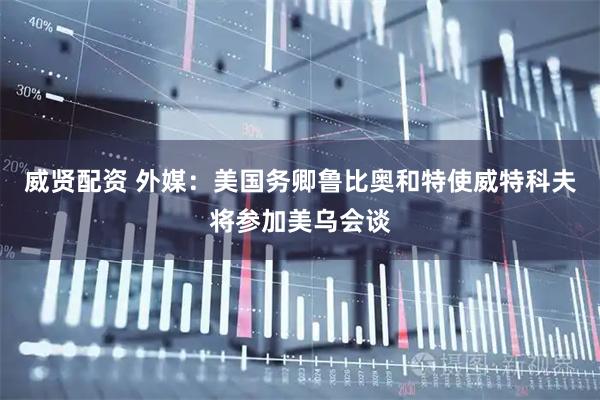 威贤配资 外媒：美国务卿鲁比奥和特使威特科夫将参加美乌会谈