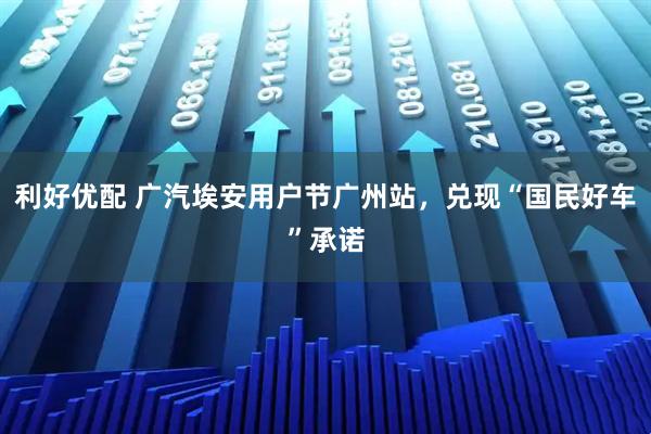 利好优配 广汽埃安用户节广州站，兑现“国民好车”承诺