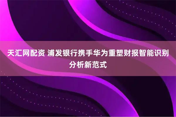 天汇网配资 浦发银行携手华为重塑财报智能识别分析新范式