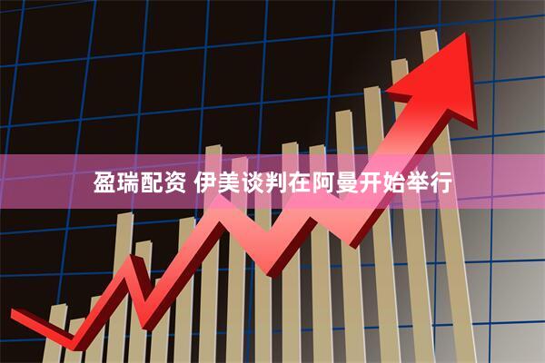 盈瑞配资 伊美谈判在阿曼开始举行