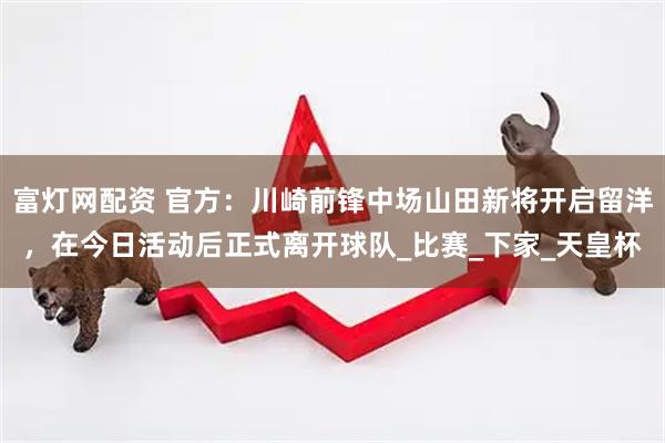 富灯网配资 官方：川崎前锋中场山田新将开启留洋，在今日活动后正式离开球队_比赛_下家_天皇杯