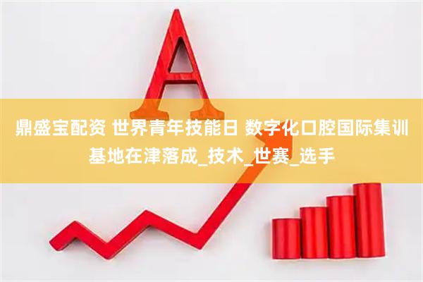 鼎盛宝配资 世界青年技能日 数字化口腔国际集训基地在津落成_技术_世赛_选手