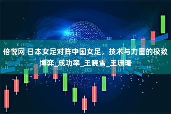 倍悦网 日本女足对阵中国女足，技术与力量的极致博弈_成功率_王晓雪_王珊珊