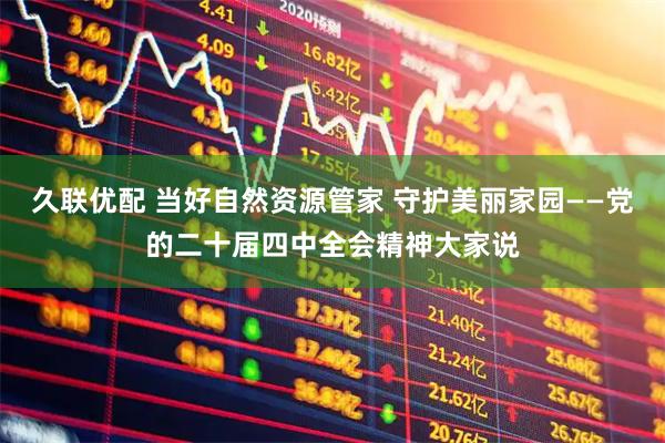 久联优配 当好自然资源管家 守护美丽家园——党的二十届四中全会精神大家说