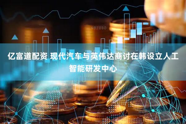 亿富道配资 现代汽车与英伟达商讨在韩设立人工智能研发中心
