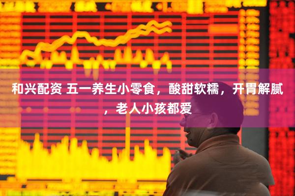 和兴配资 五一养生小零食，酸甜软糯，开胃解腻，老人小孩都爱
